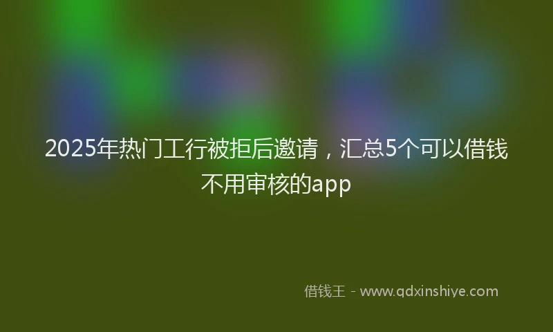 2025年热门工行被拒后邀请，汇总5个可以借钱不用审核的app