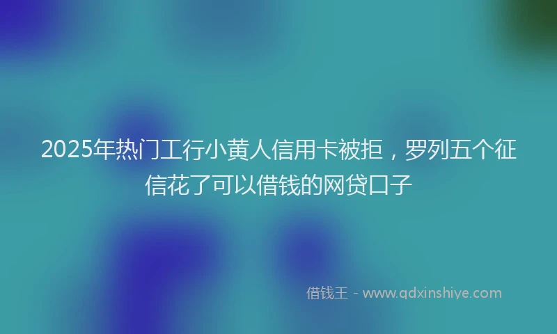 2025年热门工行小黄人信用卡被拒，罗列五个征信花了可以借钱的网贷口子