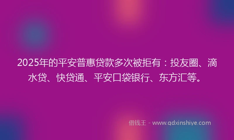 2025年的平安普惠贷款多次被拒有：投友圈、滴水贷、快贷通、平安口袋银行、东方汇等。