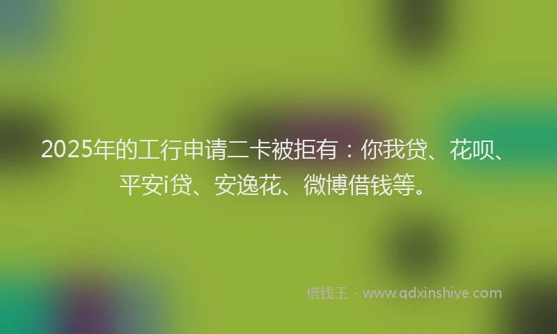 2025年的工行申请二卡被拒有：你我贷、花呗、平安i贷、安逸花、微博借钱等。