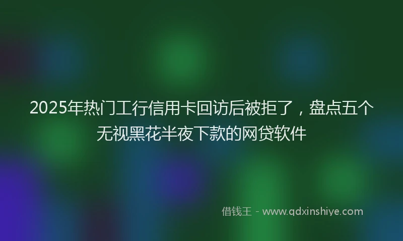 2025年热门工行信用卡回访后被拒了，盘点五个无视黑花半夜下款的网贷软件