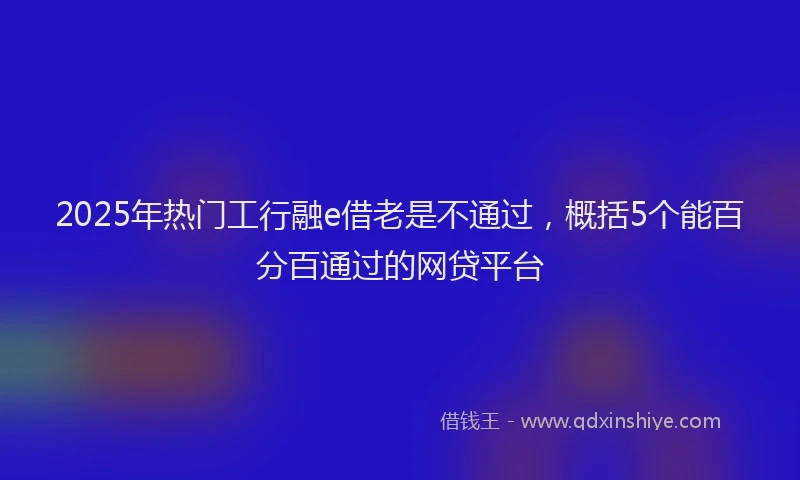 2025年热门工行融e借老是不通过，概括5个能百分百通过的网贷平台