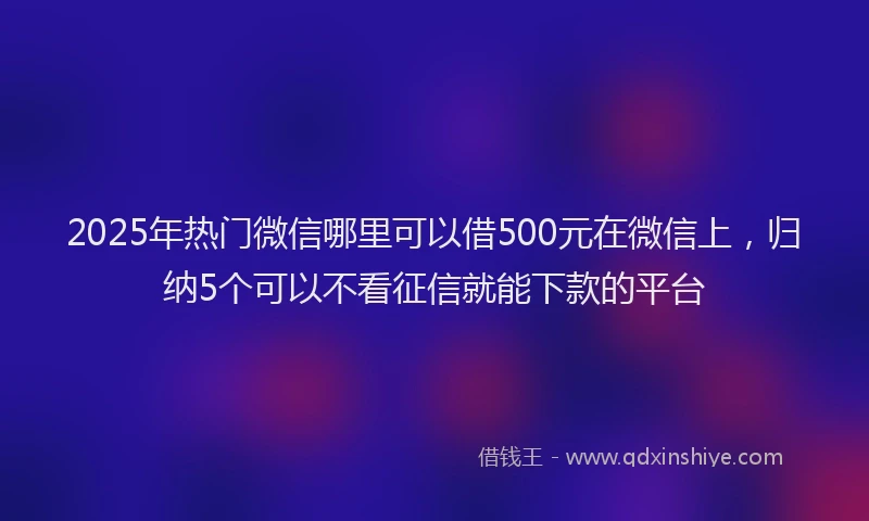 2025年热门微信哪里可以借500元在微信上，归纳5个可以不看征信就能下款的平台
