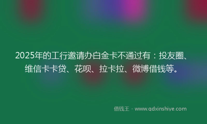 2025年的工行邀请办白金卡不通过有：投友圈、维信卡卡贷、花呗、拉卡拉、微博借钱等。