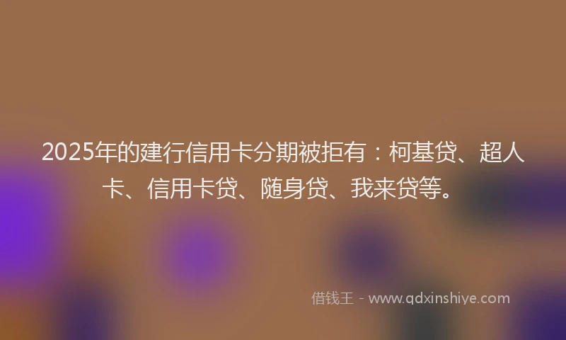 2025年的建行信用卡分期被拒有：柯基贷、超人卡、信用卡贷、随身贷、我来贷等。