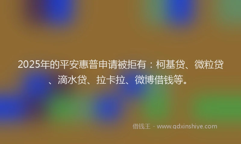 2025年的平安惠普申请被拒有：柯基贷、微粒贷、滴水贷、拉卡拉、微博借钱等。