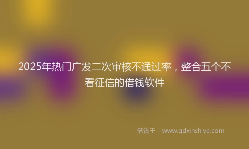 2025年热门广发二次审核不通过率，整合五个不看征信的借钱软件