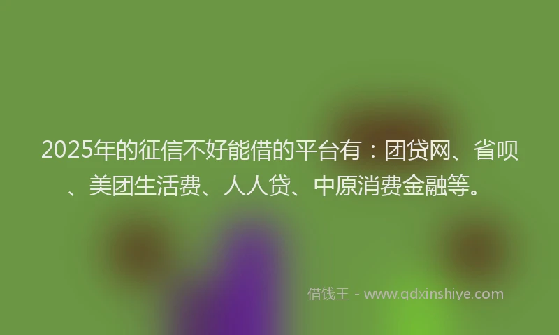 2025年的征信不好能借的平台有：团贷网、省呗、美团生活费、人人贷、中原消费金融等。