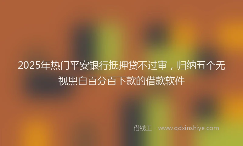 2025年热门平安银行抵押贷不过审，归纳五个无视黑白百分百下款的借款软件