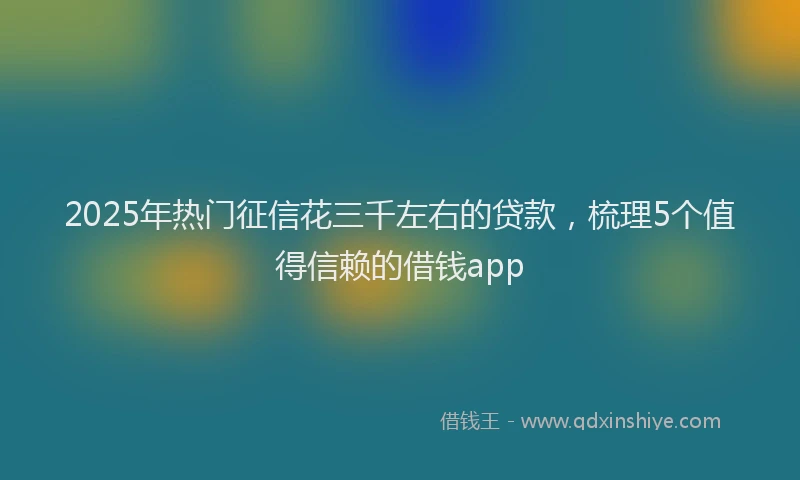 2025年热门征信花三千左右的贷款，梳理5个值得信赖的借钱app