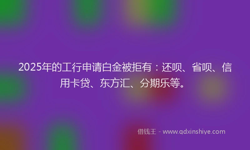2025年的工行申请白金被拒有：还呗、省呗、信用卡贷、东方汇、分期乐等。