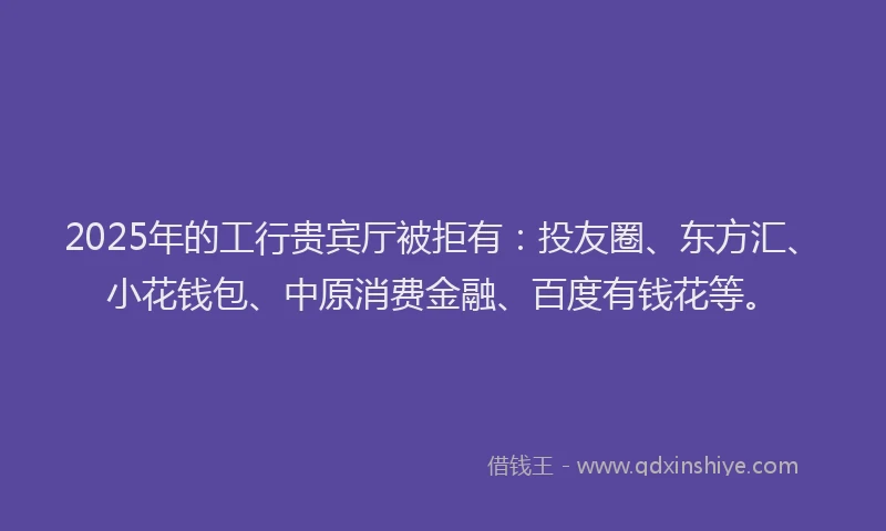 2025年的工行贵宾厅被拒有：投友圈、东方汇、小花钱包、中原消费金融、百度有钱花等。