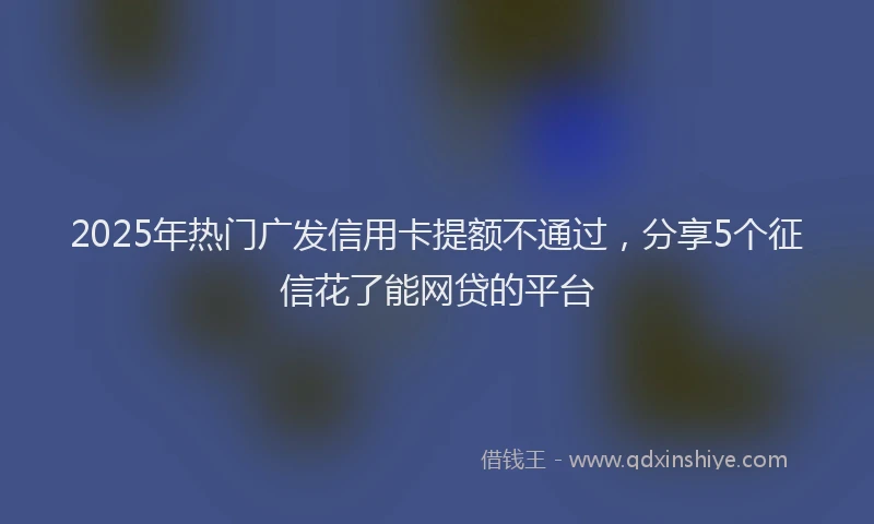2025年热门广发信用卡提额不通过，分享5个征信花了能网贷的平台