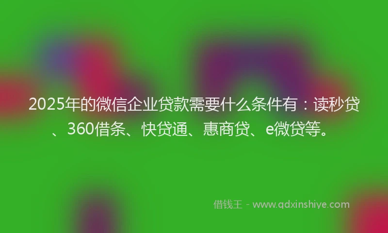 2025年的微信企业贷款需要什么条件有：读秒贷、360借条、快贷通、惠商贷、e微贷等。