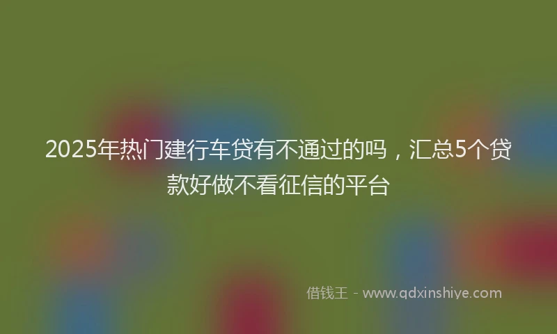 2025年热门建行车贷有不通过的吗，汇总5个贷款好做不看征信的平台