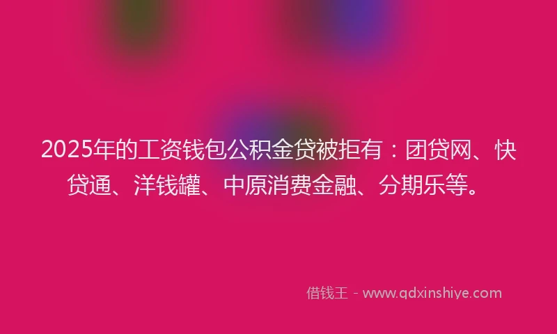 2025年的工资钱包公积金贷被拒有：团贷网、快贷通、洋钱罐、中原消费金融、分期乐等。