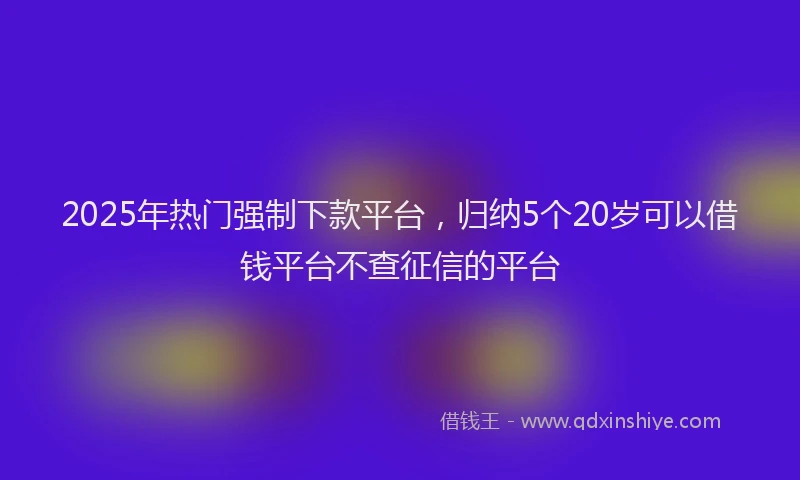 2025年热门强制下款平台，归纳5个20岁可以借钱平台不查征信的平台