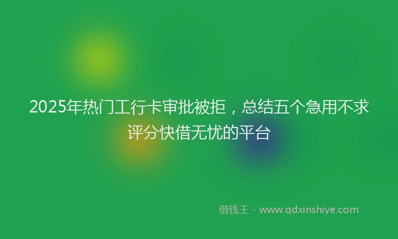 2025年热门工行卡审批被拒，总结五个急用不求评分快借无忧的平台