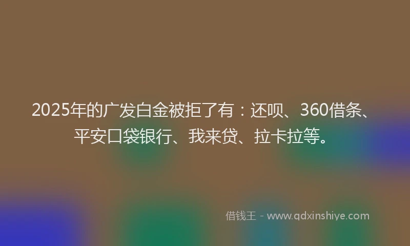 2025年的广发白金被拒了有：还呗、360借条、平安口袋银行、我来贷、拉卡拉等。
