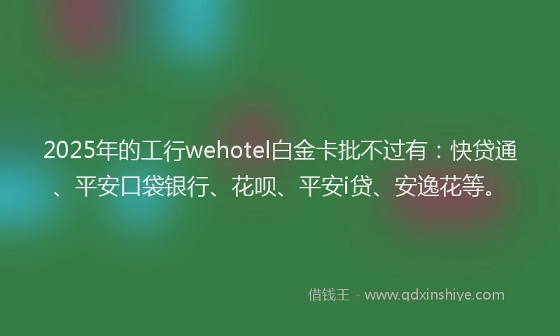 2025年的工行wehotel白金卡批不过有：快贷通、平安口袋银行、花呗、平安i贷、安逸花等。