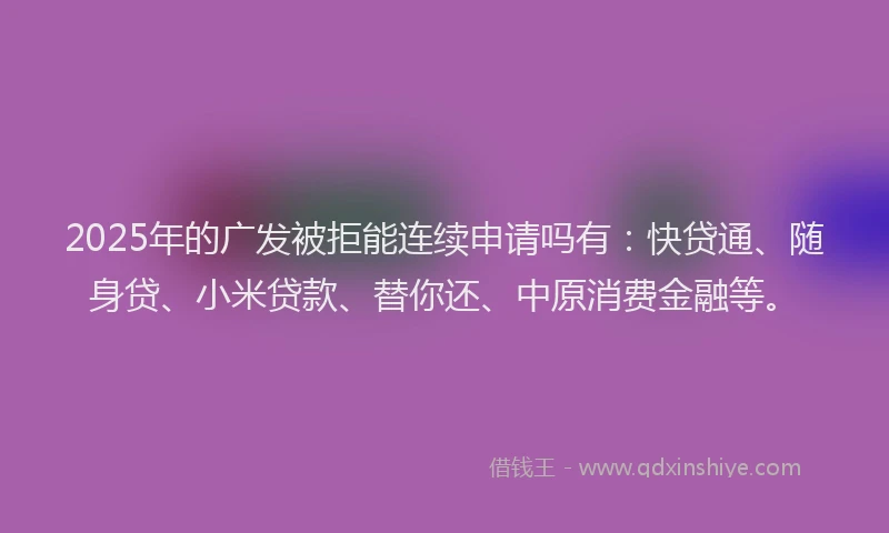 2025年的广发被拒能连续申请吗有：快贷通、随身贷、小米贷款、替你还、中原消费金融等。
