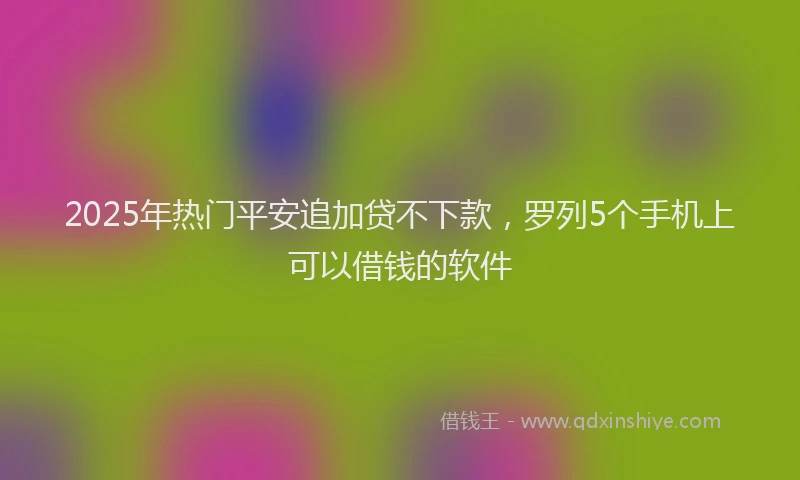2025年热门平安追加贷不下款，罗列5个手机上可以借钱的软件