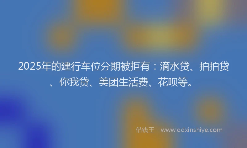 2025年的建行车位分期被拒有：滴水贷、拍拍贷、你我贷、美团生活费、花呗等。