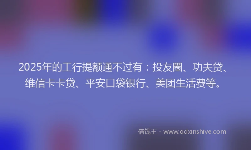 2025年的工行提额通不过有：投友圈、功夫贷、维信卡卡贷、平安口袋银行、美团生活费等。