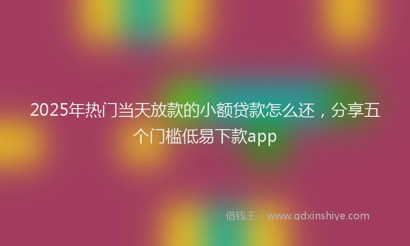 2025年热门当天放款的小额贷款怎么还，分享五个门槛低易下款app