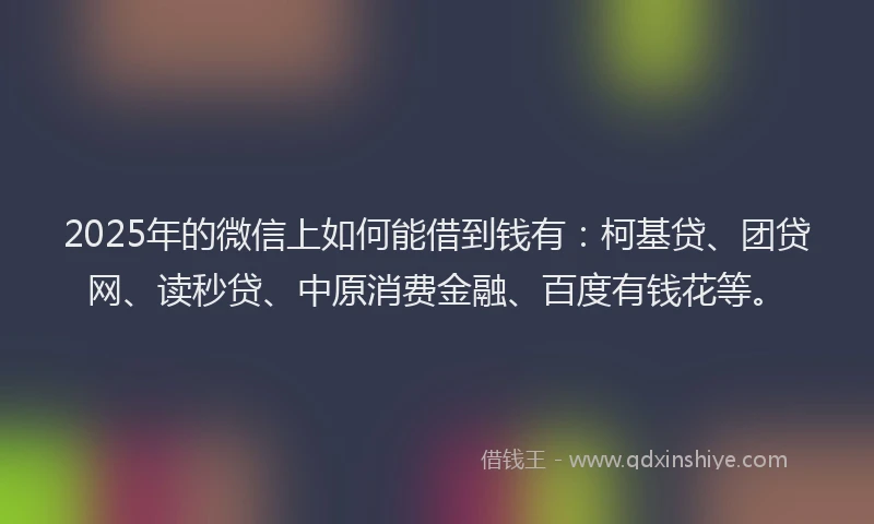 2025年的微信上如何能借到钱有：柯基贷、团贷网、读秒贷、中原消费金融、百度有钱花等。