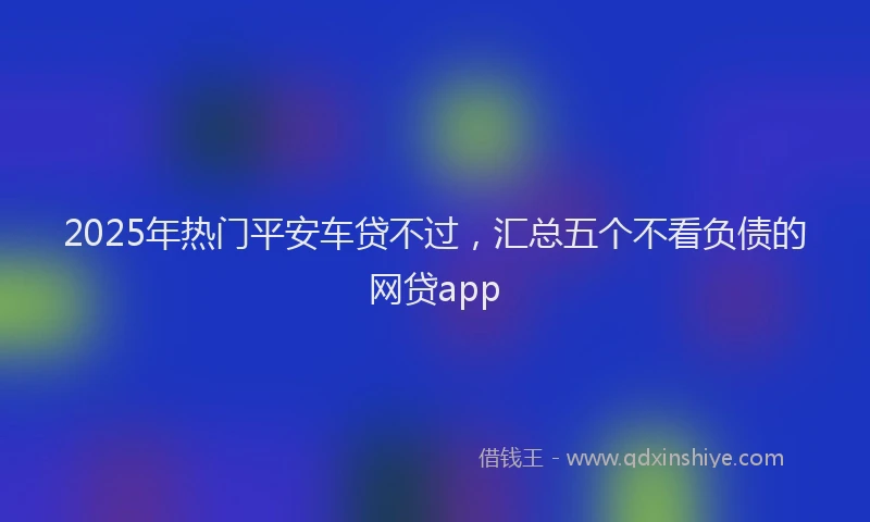 2025年热门平安车贷不过，汇总五个不看负债的网贷app