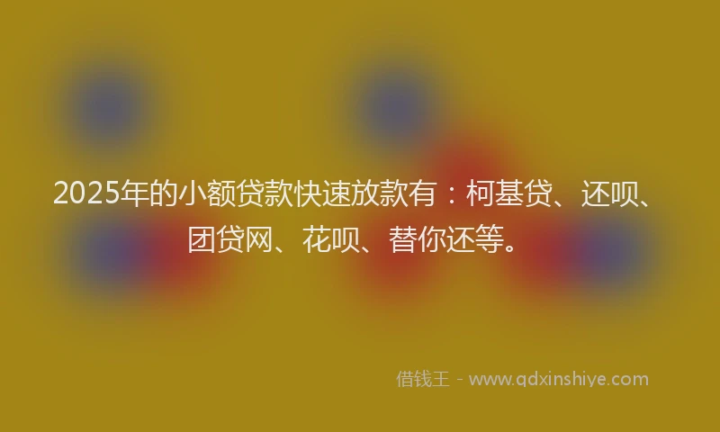 2025年的小额贷款快速放款有：柯基贷、还呗、团贷网、花呗、替你还等。