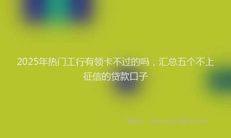 2025年热门工行有领卡不过的吗，汇总五个不上征信的贷款口子