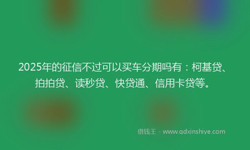 2025年的征信不过可以买车分期吗有：柯基贷、拍拍贷、读秒贷、快贷通、信用卡贷等。
