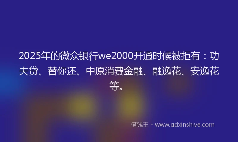 2025年的微众银行we2000开通时候被拒有：功夫贷、替你还、中原消费金融、融逸花、安逸花等。