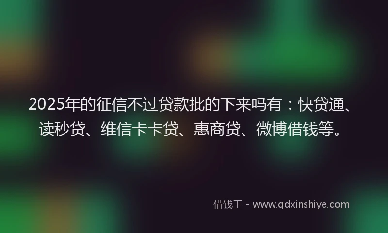 2025年的征信不过贷款批的下来吗有：快贷通、读秒贷、维信卡卡贷、惠商贷、微博借钱等。