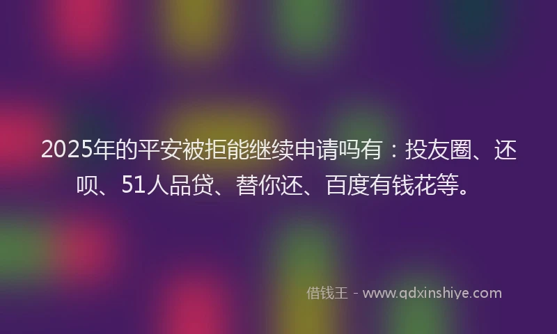 2025年的平安被拒能继续申请吗有:投友圈、还呗、51人品贷、替你还、百度有钱花等。