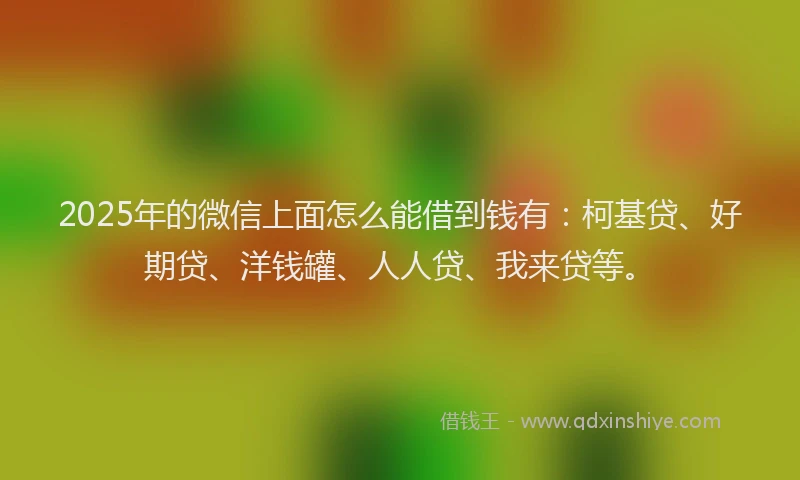 2025年的微信上面怎么能借到钱有：柯基贷、好期贷、洋钱罐、人人贷、我来贷等。