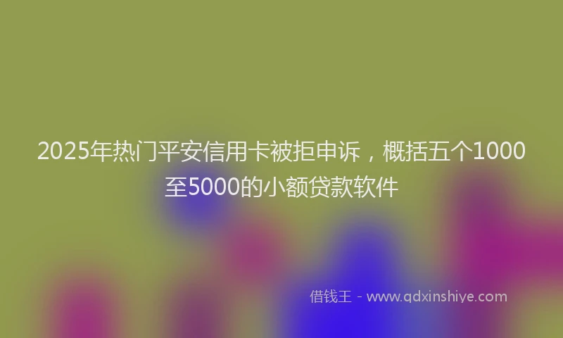 2025年热门平安信用卡被拒申诉，概括五个1000至5000的小额贷款软件
