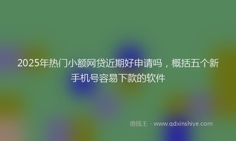 2025年热门小额网贷近期好申请吗，概括五个新手机号容易下款的软件