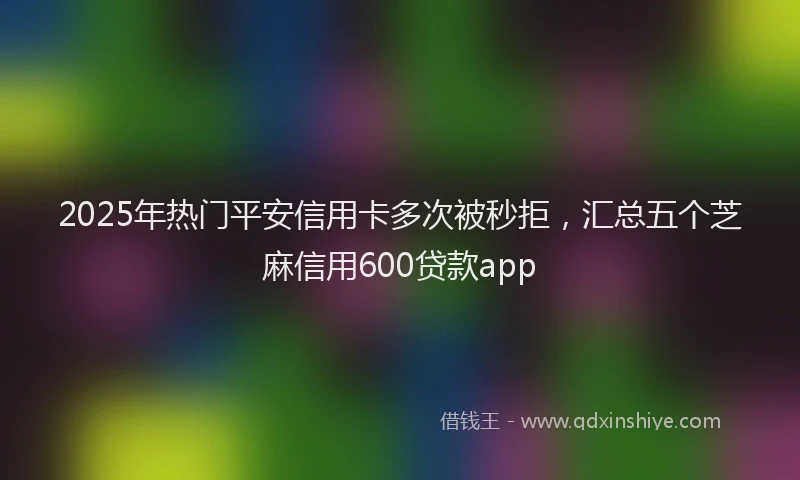 2025年热门平安信用卡多次被秒拒，汇总五个芝麻信用600贷款app