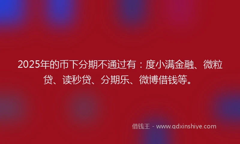 2025年的币下分期不通过有：度小满金融、微粒贷、读秒贷、分期乐、微博借钱等。
