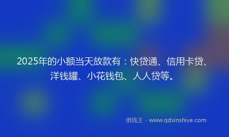 2025年的小额当天放款有：快贷通、信用卡贷、洋钱罐、小花钱包、人人贷等。