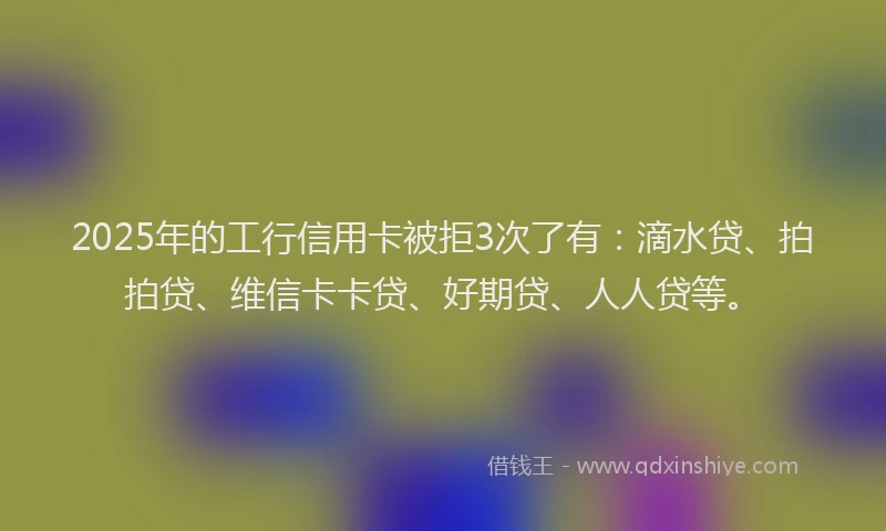 2025年的工行信用卡被拒3次了有：滴水贷、拍拍贷、维信卡卡贷、好期贷、人人贷等。