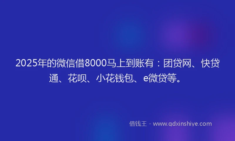 2025年的微信借8000马上到账有：团贷网、快贷通、花呗、小花钱包、e微贷等。