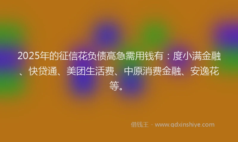 2025年的征信花负债高急需用钱有：度小满金融、快贷通、美团生活费、中原消费金融、安逸花等。
