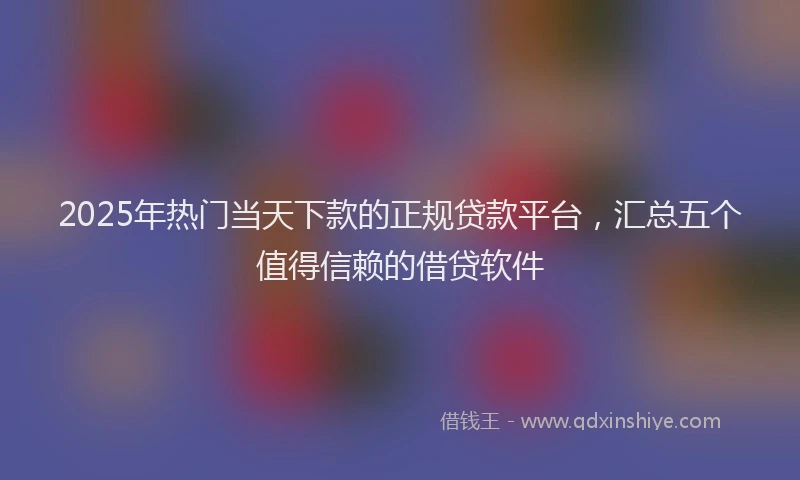 2025年热门当天下款的正规贷款平台，汇总五个值得信赖的借贷软件