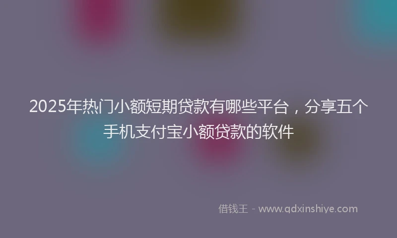 2025年热门小额短期贷款有哪些平台,分享五个手机支付宝小额贷款的软件