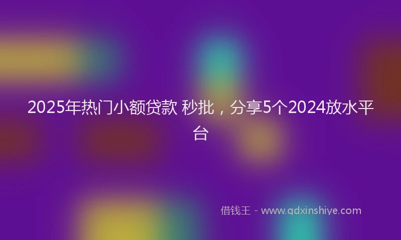2025年热门小额贷款 秒批，分享5个2024放水平台