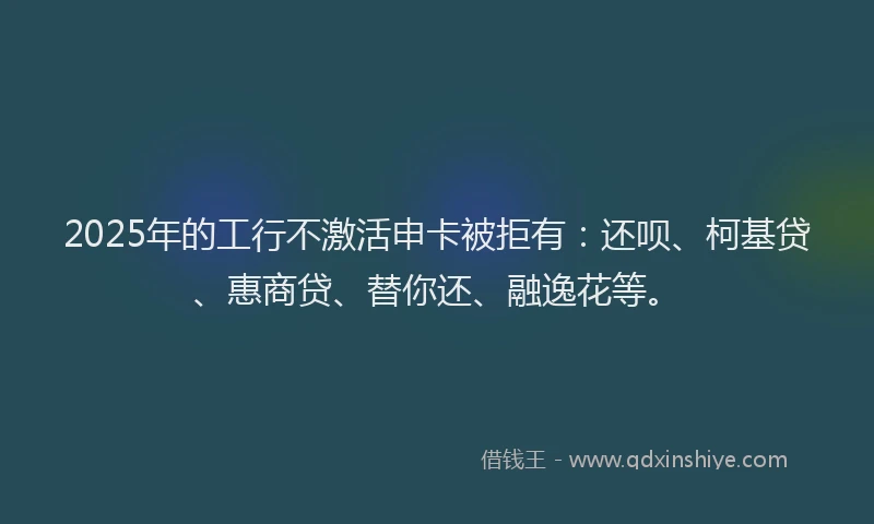 2025年的工行不激活申卡被拒有：还呗、柯基贷、惠商贷、替你还、融逸花等。